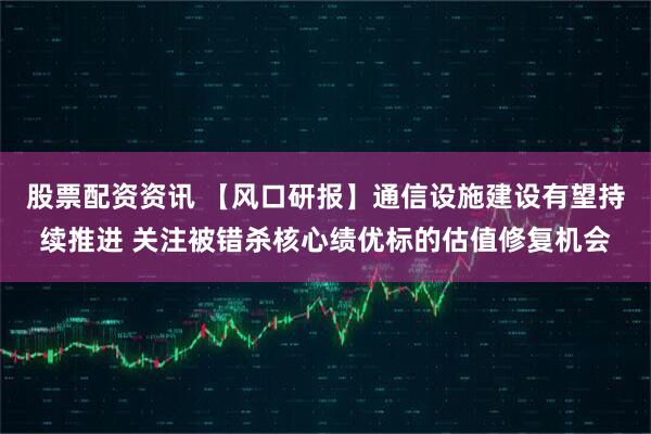 股票配资资讯 【风口研报】通信设施建设有望持续推进 关注被错杀核心绩优标的估值修复机会