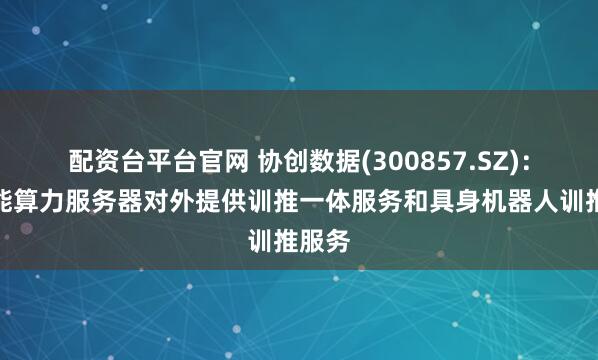 配资台平台官网 协创数据(300857.SZ)：高性能算力服务器对外提供训推一体服务和具身机器人训推服务