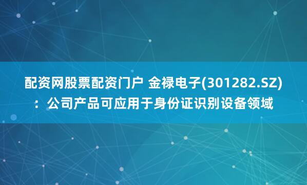 配资网股票配资门户 金禄电子(301282.SZ)：公司产品可应用于身份证识别设备领域