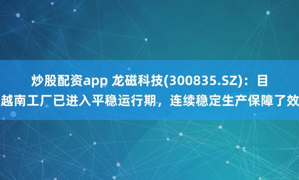 炒股配资app 龙磁科技(300835.SZ)：目前越南工厂已进入平稳运行期，连续稳定生产保障了效益