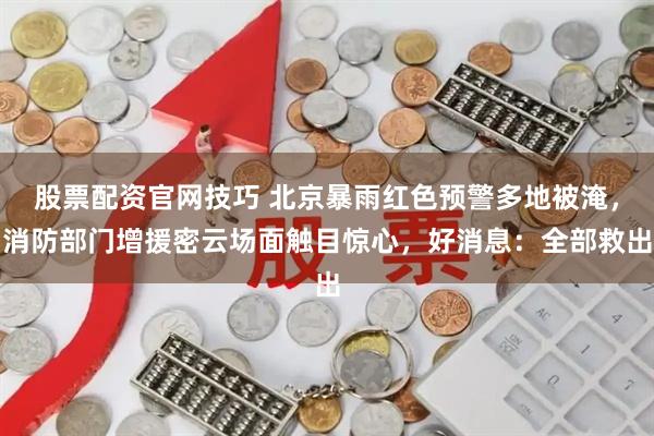 股票配资官网技巧 北京暴雨红色预警多地被淹，消防部门增援密云场面触目惊心，好消息：全部救出