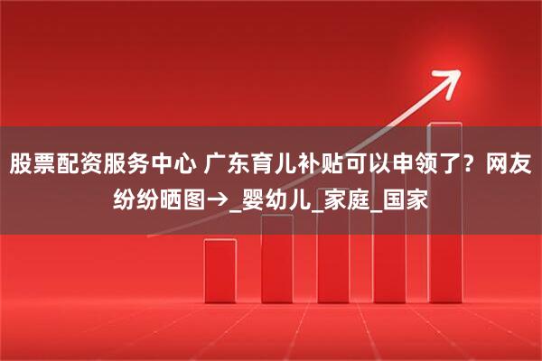 股票配资服务中心 广东育儿补贴可以申领了？网友纷纷晒图→_婴幼儿_家庭_国家