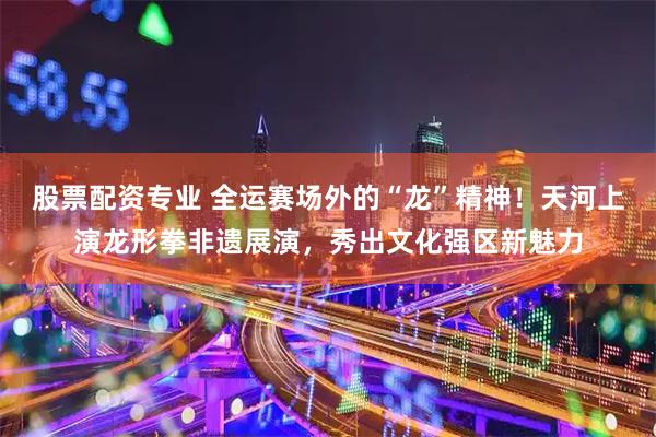 股票配资专业 全运赛场外的“龙”精神！天河上演龙形拳非遗展演，秀出文化强区新魅力
