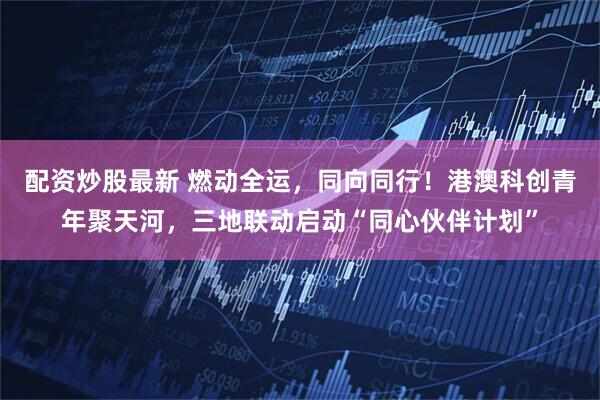 配资炒股最新 燃动全运，同向同行！港澳科创青年聚天河，三地联动启动“同心伙伴计划”