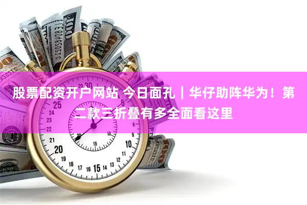 股票配资开户网站 今日面孔｜华仔助阵华为！第二款三折叠有多全面看这里