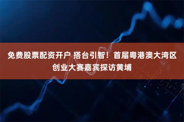 免费股票配资开户 搭台引智！首届粤港澳大湾区创业大赛嘉宾探访黄埔
