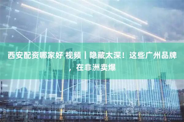 西安配资哪家好 视频｜隐藏太深！这些广州品牌，在非洲卖爆