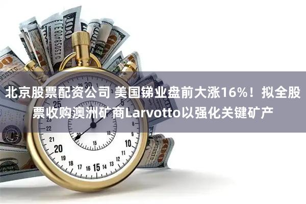 北京股票配资公司 美国锑业盘前大涨16%！拟全股票收购澳洲矿商Larvotto以强化关键矿产
