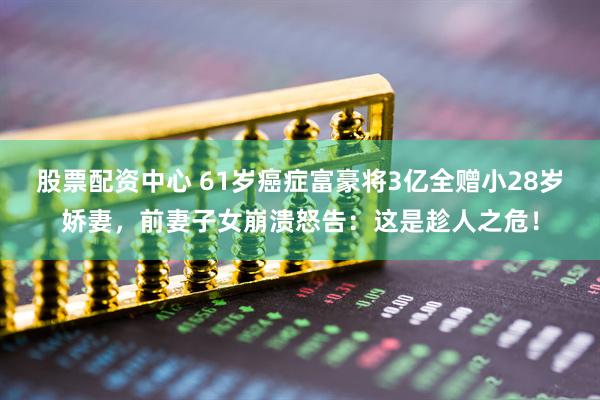 股票配资中心 61岁癌症富豪将3亿全赠小28岁娇妻，前妻子女崩溃怒告：这是趁人之危！