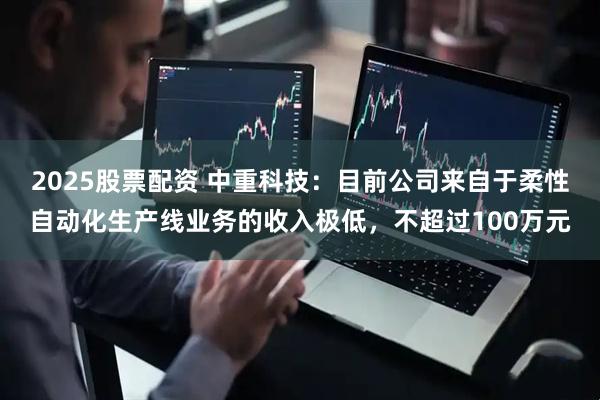 2025股票配资 中重科技：目前公司来自于柔性自动化生产线业务的收入极低，不超过100万元