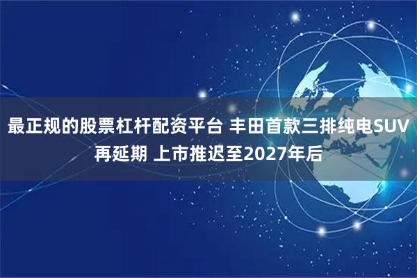 最正规的股票杠杆配资平台 丰田首款三排纯电SUV再延期 上市推迟至2027年后