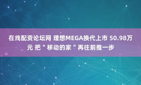 在线配资论坛网 理想MEGA换代上市 50.98万元 把＂移动的家＂再往前推一步