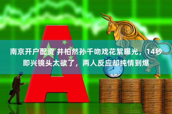 南京开户配资 井柏然孙千吻戏花絮曝光，14秒即兴镜头太欲了，两人反应却纯情到爆